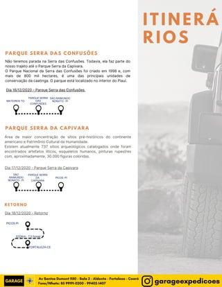ITINERÁ
RIOS
MATEIROS-TO
PARQUE SERRA
DAS
CONFUSÕES
SÃO RAIMUNDO
NONATO - PI
SÃO
RAIMUNDO
NONATO - PI
PARQUE SERRA
DA
CAPIVARA
PICOS -PI
PICOS-PI
FORTALEZA-CE
532Km - 7,5 horas
Dia 16/12/2020 - Parque Serra das Confusões
Dia 17/12/2020 - Parque Serra da Capivara
Dia 18/12/2020 - Retorno
P A R Q U E S E R R A D A S C O N F U S Õ E S
P A R Q U E S E R R A D A C A P I V A R A
Não teremos parada na Serra das Confusões. Todavia, ela faz parte do
nosso trajeto até o Parque Serra da Capivara.
O Parque Nacional da Serra das Confusões foi criado em 1998 e, com
mais de 800 mil hectares, é uma das principais unidades de
conservação da caatinga. O parque está localizado no interior do Piauí.
Área de maior concentração de sítios pré-históricos do continente
americano e Patrimônio Cultural da Humanidade.
Existem atualmente 737 sítios arqueológicos catalogados onde foram
encontrados artefatos líticos, esqueletos humanos, pinturas rupestres
com, aproximadamente, 30.000 figuras coloridas.
RETORNO
Fone/Whats: 85 99191-0200 - 99402-1407
Av Santos Dumont 1150 - Sala 2 - Aldeota - Fortaleza - Ceará
garageexpedicoes
 
