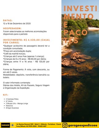 INVESTI
MENTO
E
PACO
TES
DATAS:
12 a 18 de Dezembro de 2020
HOSPEDAGEM:
Foram selecionadas as melhores acomodações
disponíveis para o período 
KIT:
2 Camisas Pólos
8 Tshirts
2 Blusas UVs - Manga Longa
Adesivos
Artigos Surpresa
INVESTIMENTO: R$ 4.520,00 (CASAL
POR CARRO)
*Qualquer acréscimo de passageiro deverá ter a
condição consultada;
*Preço em acomodação dupla;
*Café da manhã incluso;
*Crianças até 5 anos free (apenas 1 criança);
*Crianças de 6 a 10 anos - R$ 80,00 por diária;
*Crianças entre 11 e 16 anos - R$ 120,00 por
diária;
Forma de Pagamento: À vista, com desconto, ou
em até 5 vezes.
Modalidades: depósito, transferência bancária ou
boleto.
O valor informado contempla:
Diárias dos Hotéis, Kit do Passeio, Seguro Viagem
e Organização da Expedição.
Fone/Whats: 85 99191-0200 - 99402-1407
Av Santos Dumont 1150 - Sala 2 - Aldeota - Fortaleza - Ceará
garageexpedicoes
 