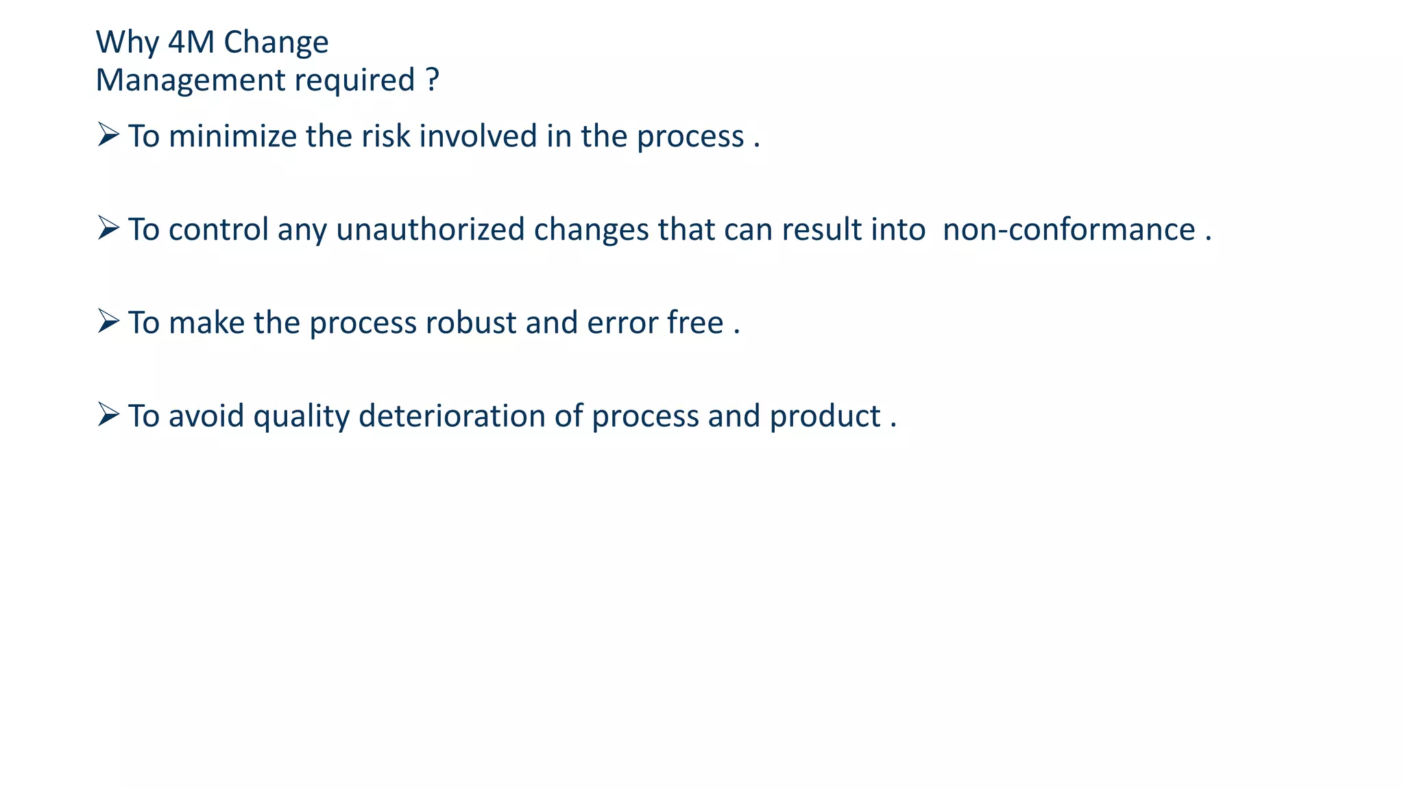 To minimize the risk involved in the process .
To control any unauthorized changes that can result into non-conformance .
To make the process robust and error free .
To avoid quality deterioration of process and product .
Why 4M Change
Management required ?
 