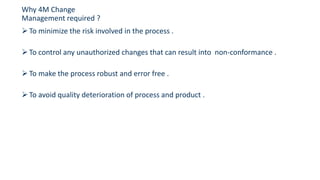 To minimize the risk involved in the process .
To control any unauthorized changes that can result into non-conformance .
To make the process robust and error free .
To avoid quality deterioration of process and product .
Why 4M Change
Management required ?
 