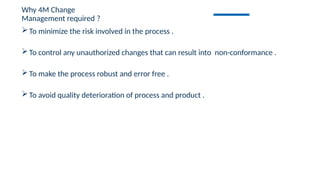 To minimize the risk involved in the process .
To control any unauthorized changes that can result into non-conformance .
To make the process robust and error free .
To avoid quality deterioration of process and product .
Why 4M Change
Management required ?
 