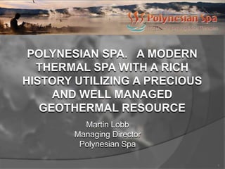 POLYNESIAN SPA. A MODERN
  THERMAL SPA WITH A RICH
HISTORY UTILIZING A PRECIOUS
     AND WELL MANAGED
   GEOTHERMAL RESOURCE
          Martin Lobb
        Managing Director
         Polynesian Spa

                               1
 