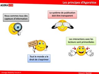 Mounir Rochdi
Les principes d’AgoraVox
Orange Mobility Forum 4
Nous sommes tous des
capteurs d’information
Tout le monde a le
droit de s'exprimer
Le système de publication
doit être transparent
Les interactions avec les
lecteurs sont primordiales
 
