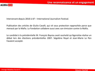 Mounir Rochdi
Une reconnaissance et un engagement
Orange Mobility Forum 4
Intervenant depuis 2010 à IJF – International Journalism Festival.
Publication des articles de Giulio Cavalli, qui vit sous protection rapprochée parce que
menacé par la Mafia. La Fondation collabore aussi avec son émission contre la Mafia.
Le candidat à la présidentielle M. François Bayrou avait souhaité qu'AgoraVox réalise un
débat lors des élections présidentielles 2007. Ségolène Royal et Jean-Marie Le Pen
l’avaient accepté.
 