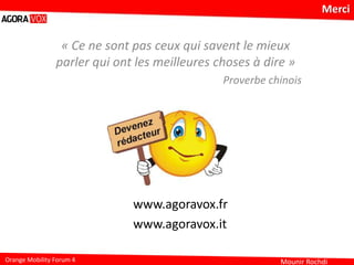 Mounir RochdiOrange Mobility Forum 4
Merci
www.agoravox.fr
www.agoravox.it
« Ce ne sont pas ceux qui savent le mieux
parler qui ont les meilleures choses à dire »
Proverbe chinois
 