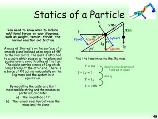 Statics of a Particle
R

You need to know when to include
additional forces on your diagrams,
such as weight, tension, thrust, the
normal reaction and friction
A mass of 3kg rests on the surface of a
smooth plane inclined at an angle of 45°
to the horizontal. The mass is attached
to a cable which passes up the plane and
passes over a smooth pulley at the top.
The cable carries a mass of 1kg which
hangs freely at the other end. There is
a force of PN acting horizontally on the
3kg mass and the system is in
equilibrium.

9.8N
T
T
9.8N

P
PSin45

45˚
PCos45

3gCos45

3g
45˚

45˚
3gSin45

1g

Find the tension using the 1kg mass
Resolve in the direction of
T and sub in values
Add 1g

By modelling the cable as a light
inextensible string and the masses as
particles, calculate:
a) The magnitude of P
b) The normal reaction between the
mass and the plane

4B

 