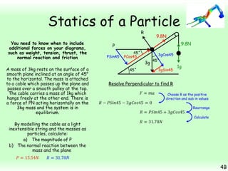 Statics of a Particle
R

You need to know when to include
additional forces on your diagrams,
such as weight, tension, thrust, the
normal reaction and friction
A mass of 3kg rests on the surface of a
smooth plane inclined at an angle of 45°
to the horizontal. The mass is attached
to a cable which passes up the plane and
passes over a smooth pulley at the top.
The cable carries a mass of 1kg which
hangs freely at the other end. There is
a force of PN acting horizontally on the
3kg mass and the system is in
equilibrium.

9.8N
9.8N

P
PSin45

45˚
PCos45

3gCos45

3g
45˚

45˚
3gSin45

1g

Resolve Perpendicular to find R
Choose R as the positive
direction and sub in values
Rearrange
Calculate

By modelling the cable as a light
inextensible string and the masses as
particles, calculate:
a) The magnitude of P
b) The normal reaction between the
mass and the plane

4B

 