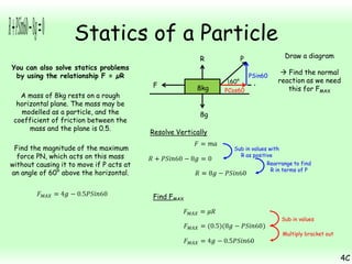 Statics of a Particle
You can also solve statics problems
by using the relationship F = µR
A mass of 8kg rests on a rough
horizontal plane. The mass may be
modelled as a particle, and the
coefficient of friction between the
mass and the plane is 0.5.

R
F

8kg

Draw a diagram

P
60°

PCos60

PSin60

 Find the normal
reaction as we need
this for FMAX

8g
Resolve Vertically

Find the magnitude of the maximum
force PN, which acts on this mass
without causing it to move if P acts at
an angle of 60° above the horizontal.

Sub in values with
R as positive
Rearrange to find
R in terms of P

Find FMAX
Sub in values
Multiply bracket out

4C

 