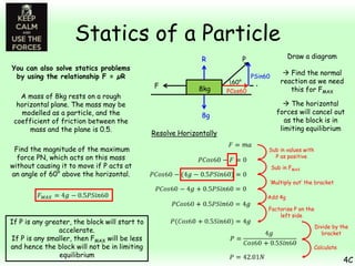 Statics of a Particle
You can also solve statics problems
by using the relationship F = µR
A mass of 8kg rests on a rough
horizontal plane. The mass may be
modelled as a particle, and the
coefficient of friction between the
mass and the plane is 0.5.
Find the magnitude of the maximum
force PN, which acts on this mass
without causing it to move if P acts at
an angle of 60° above the horizontal.

R
F

8kg
8g

Resolve Horizontally

Draw a diagram

P
60°

PCos60

PSin60

 Find the normal
reaction as we need
this for FMAX
 The horizontal
forces will cancel out
as the block is in
limiting equilibrium

Sub in values with
P as positive
Sub in FMAX
‘Multiply out’ the bracket
Add 4g

If P is any greater, the block will start to
accelerate.
If P is any smaller, then FMAX will be less
and hence the block will not be in limiting
equilibrium

Factorise P on the
left side
Divide by the
bracket
Calculate

4C

 