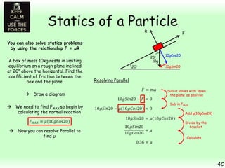Statics of a Particle
R

F

You can also solve statics problems
by using the relationship F = µR
A box of mass 10kg rests in limiting
equilibrium on a rough plane inclined
at 20° above the horizontal. Find the
coefficient of friction between the
box and the plane.
 Draw a diagram
 We need to find FMAX so begin by
calculating the normal reaction

 Now you can resolve Parallel to
find µ

10gCos20

10g
10gSin20

Resolving Parallel
Sub in values with ‘down
the plane’ as positive
Sub in FMAX
Add µ(10gCos20)
Divide by the
bracket
Calculate

4C

 