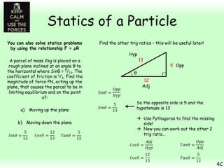 Statics of a Particle
You can also solve statics problems
by using the relationship F = µR
A parcel of mass 2kg is placed on a
rough plane inclined at an angle θ to
the horizontal where Sinθ = 5/13. The
coefficient of friction is 1/3. Find the
magnitude of force PN, acting up the
plane, that causes the parcel to be in
limiting equilibrium and on the point
of:
a)

Moving up the plane

b) Moving down the plane

Find the other trig ratios – this will be useful later!
Hyp

13

5 Opp

θ
12
Adj
So the opposite side is 5 and the
hypotenuse is 13
 Use Pythagoras to find the missing
side!
 Now you can work out the other 2
trig ratio…

4C

 