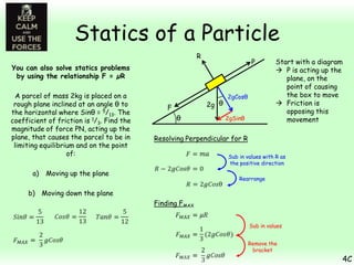 Statics of a Particle
R

P

You can also solve statics problems
by using the relationship F = µR
A parcel of mass 2kg is placed on a
rough plane inclined at an angle θ to
the horizontal where Sinθ = 5/13. The
coefficient of friction is 1/3. Find the
magnitude of force PN, acting up the
plane, that causes the parcel to be in
limiting equilibrium and on the point
of:
a)

2g θ

F
θ

2gCosθ
2gSinθ

Start with a diagram
 P is acting up the
plane, on the
point of causing
the box to move
 Friction is
opposing this
movement

Resolving Perpendicular for R
Sub in values with R as
the positive direction

Moving up the plane

Rearrange

b) Moving down the plane
Finding FMAX
Sub in values
Remove the
bracket

4C

 