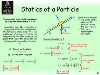Statics of a Particle
R

P

You can also solve statics problems
by using the relationship F = µR
A parcel of mass 2kg is placed on a
rough plane inclined at an angle θ to
the horizontal where Sinθ = 5/13. The
coefficient of friction is 1/3. Find the
magnitude of force PN, acting up the
plane, that causes the parcel to be in
limiting equilibrium and on the point
of:
a)

Moving up the plane

b) Moving down the plane

2gCosθ

2g θ

F
θ

2gSinθ

Start with a diagram
 P is acting up the
plane, on the
point of causing
the box to move
 Friction is
opposing this
movement

Resolving Parallel for P
Sub in values with P as
the positive direction
Sub in F
Rearrange for P
Sub in Sinθ and
Cosθ
Calculate

4C

 