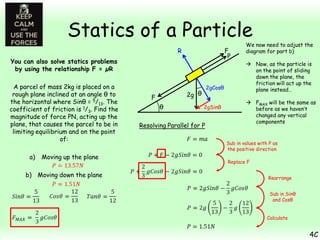 Statics of a Particle
F
P

R
You can also solve statics problems
by using the relationship F = µR
A parcel of mass 2kg is placed on a
rough plane inclined at an angle θ to
the horizontal where Sinθ = 5/13. The
coefficient of friction is 1/3. Find the
magnitude of force PN, acting up the
plane, that causes the parcel to be in
limiting equilibrium and on the point
of:
a)

Moving up the plane

b) Moving down the plane

2gCosθ

2g θ

F
θ

2gSinθ

Resolving Parallel for P

We now need to adjust the
diagram for part b)
 Now, as the particle is
on the point of sliding
down the plane, the
friction will act up the
plane instead…
 FMAX will be the same as
before as we haven’t
changed any vertical
components

Sub in values with P as
the positive direction
Replace F
Rearrange
Sub in Sinθ
and Cosθ
Calculate

4C

 