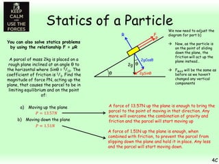 Statics of a Particle
F
P

R
You can also solve statics problems
by using the relationship F = µR
A parcel of mass 2kg is placed on a
rough plane inclined at an angle θ to
the horizontal where Sinθ = 5/13. The
coefficient of friction is 1/3. Find the
magnitude of force PN, acting up the
plane, that causes the parcel to be in
limiting equilibrium and on the point
of:
a)

Moving up the plane

b) Moving down the plane

2g θ
θ

2gCosθ
2gSinθ

We now need to adjust the
diagram for part b)
 Now, as the particle is
on the point of sliding
down the plane, the
friction will act up the
plane instead…
 FMAX will be the same as
before as we haven’t
changed any vertical
components

A force of 13.57N up the plane is enough to bring the
parcel to the point of moving in that direction. Any
more will overcome the combination of gravity and
friction and the parcel will start moving up

A force of 1.51N up the plane is enough, when
combined with friction, to prevent the parcel from
slipping down the plane and hold it in place. Any less
and the parcel will start moving down.

4C

 