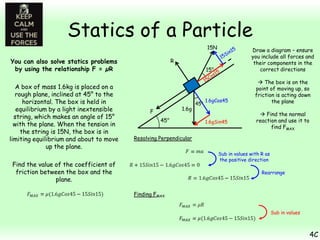 Statics of a Particle
15N

You can also solve statics problems
by using the relationship F = µR
A box of mass 1.6kg is placed on a
rough plane, inclined at 45° to the
horizontal. The box is held in
equilibrium by a light inextensible
string, which makes an angle of 15°
with the plane. When the tension in
the string is 15N, the box is in
limiting equilibrium and about to move
up the plane.

Draw a diagram – ensure
you include all forces and
their components in the
correct directions

R
15°

1.6g

F
45°

45°

1.6gCos45

1.6gSin45

 The box is on the
point of moving up, so
friction is acting down
the plane
 Find the normal
reaction and use it to
find FMAX

Resolving Perpendicular
Sub in values with R as
the positive direction

Find the value of the coefficient of
friction between the box and the
plane.

Rearrange

Finding FMAX
Sub in values

4C

 
