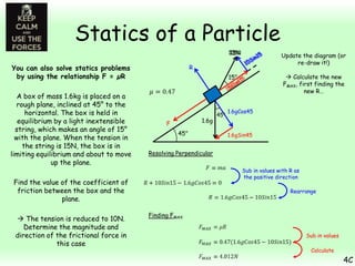 Statics of a Particle
10N
15N

15°

You can also solve statics problems
by using the relationship F = µR
A box of mass 1.6kg is placed on a
rough plane, inclined at 45° to the
horizontal. The box is held in
equilibrium by a light inextensible
string, which makes an angle of 15°
with the plane. When the tension in
the string is 15N, the box is in
limiting equilibrium and about to move
up the plane.

 Calculate the new
FMAX, first finding the
new R…

R

1.6g

F
45°

45°

1.6gCos45

1.6gSin45

Resolving Perpendicular
Sub in values with R as
the positive direction

Find the value of the coefficient of
friction between the box and the
plane.
 The tension is reduced to 10N.
Determine the magnitude and
direction of the frictional force in
this case

Update the diagram (or
re-draw it!)

Rearrange

Finding FMAX
Sub in values
Calculate

4C

 