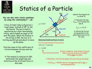 Statics of a Particle
10N

15°

You can also solve statics problems
by using the relationship F = µR
A box of mass 1.6kg is placed on a
rough plane, inclined at 45° to the
horizontal. The box is held in
equilibrium by a light inextensible
string, which makes an angle of 15°
with the plane. When the tension in
the string is 15N, the box is in
limiting equilibrium and about to move
up the plane.
Find the value of the coefficient of
friction between the box and the
plane.
 The tension is reduced to 10N.
Determine the magnitude and
direction of the frictional force in
this case

Update the diagram (or
re-draw it!)
 Calculate the new
FMAX, first finding the
new R…

R

1.6g

F
45°

45°

1.6gCos45

1.6gSin45

 Add up the forces
acting parallel to the
plane (ignoring friction
for now)

Resolving Parallel (without friction)
The force up the plane will be given by:

As this is negative, then without friction,
there is an overall force of 1.428N
acting down the plane
 Therefore, friction will oppose this by acting up the plane
 As FMAX = 4.012N, the box will not move and is not in
limiting equilibrium

4C

 