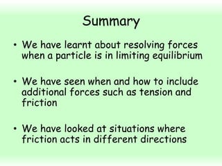 Summary
• We have learnt about resolving forces
when a particle is in limiting equilibrium
• We have seen when and how to include
additional forces such as tension and
friction

• We have looked at situations where
friction acts in different directions

 