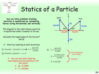 Statics of a Particle
y

QN

You can solve problems involving
particles in equilibrium by considering
forces acting horizontally and vertically

PN
1N

QSin55

PSin40
55°

The diagram to the right shows a particle
in equilibrium under a number of forces.

QCos55

Calculate the magnitudes of the forces P
and Q

40°
PCos40

x

2N

 Start by resolving in both directions
1)

1)
Sub in Q (use the
exact value)

2)
 You can now solve these by
rearranging one and subbing it into
the other!
 Q = 0.769N
 P = 0.576N

Calculate

4A

 