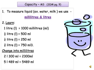 Capacity – M3 (SDM pg. 9)

1. To measure liquid (ex. water, milk ) we use -
                millilitres & litres
2. Learn:
 1 litre (l) = 1000 milliltres (ml)
 ½ litre (l) = 500 ml
 ¼ litre (l) = 250 ml
 ¾ litre (l) = 750 ml3.
Change into millilitres
 2 l 300 ml = 2300ml
 5 l 489 ml = 5489 ml
 