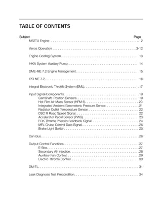 TABLE OF CONTENTS
Subject Page
M62TU Engine . . . . .. . . . . . . . . . . . . . . . . . . . . . . . . . . . . . . . . . . . . . . . . . .. 2
Vanos Operation . . . . . . . . . . . . . . . . . . . . . . . . . . . . . . . . . . . . . . . . . . . . . .3-12
Engine Cooling System. . . . . . . . . . . . . . . . . . . . . . . . . . . . . . . . . . . . . . . . . . 13
IHKA System Auxilary Pump. . . . . . . . . . . . . . . . . . . . . . . . . . . . . . . . . . . . . . . 14
DME-ME 7.2 Engine Management. . . . . . . . . . . . . . . . . . . . . . . . . . . . . . . . . . 15
IPO ME 7.2. . . . . . . . . . . . . . . . . . . . . . . . . . . . . . . . . . . . . . . . . . . . . . . . . . . 16
Integral Electronic Throttle System (EML). . . . . . . . . . . . . . . . . . . . . . . . . . . . . .17
Input Signal/Components. . . . . . . . . . . . . . . . . . . . . . . . . . . . . . . . . . . . . . . . .19
Camshaft Position Sensors. . . . . . . . . . . . . . . . . . . . . . . . . . . . . . . . . . 19
Hot Film Air Mass Sensor (HFM 5). . . . . . . . . . . . . . . . . . . . . . . . . . . . . 20
Integrated Ambient Barometeric Pressure Sensor. . . . . . . . . . . . . . . . . . .21
Radiator Outlet Temperature Sensor. . . . . . . . . . . . . . . . . . . . . . . . . . . . 22
DSC III Road Speed Signal. . . . . . . . . . . . . . . . . . . . . . . . . . . . . . . . . . 22
Accelerator Pedal Sensor (PWG). . . . . . . . . . . . . . . . . . . . . . . . . . . . . . 23
EDK Throttle Position Feedback Signal. . . . . . . . . . . . . . . . . . . . . . . . . . 24
MFL Cruise Control Data Signal. . . . . . . . . . . . . . . . . . . . . . . . . . . . . . . .25
Brake Light Switch. . . . . . . . . . . . . . . . . . . . . . . . . . . . . . . . . . . . . . . . . 25
Can Bus. . . . . . . . . . . . . . . . . . . . . . . . . . . . . . . . . . . . . . . . . . . . . . . . . . . . . .26
Output Control Functions. . . . . . . . . . . . . . . . . . . . . . . . . . . . . . . . . . . . . . .. . .27
E-Box. . . . . . . . . . . . . . . . . . . . . . . . . . . . . . . . . . . . . . . . . . . . . . . . . . .27
Secondary Air Injection. . . . . . . . . . . . . . . . . . . . . . . . . . . . . . . . . . . . . .28
Auxiliary Fan Control. . . . . . . . . . . . . . . . . . . . . . . . . . . . . . . . . . . . . . . .29
Electric Throttle Control. . . . . . . . . . . . . . . . . . . . . . . . . . . . . . . . . . . . 30
DM-TL. . . . . . . . . . . . . . . . . . . . . . . . . . . . . . . . . . . . . . . . . . . . . . . . . .. . . . . 31
Leak Diagnosis Test Precondition. . . . . . . . . . . . . . . . . . . . . . . . . . . . . . . . . . . 34
 
