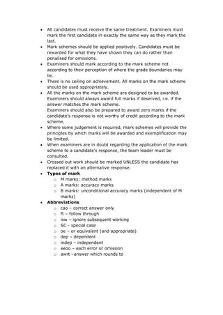  All candidates must receive the same treatment. Examiners must
mark the first candidate in exactly the same way as they mark the
last.
 Mark schemes should be applied positively. Candidates must be
rewarded for what they have shown they can do rather than
penalised for omissions.
 Examiners should mark according to the mark scheme not
according to their perception of where the grade boundaries may
lie.
 There is no ceiling on achievement. All marks on the mark scheme
should be used appropriately.
 All the marks on the mark scheme are designed to be awarded.
Examiners should always award full marks if deserved, i.e. if the
answer matches the mark scheme.
Examiners should also be prepared to award zero marks if the
candidate’s response is not worthy of credit according to the mark
scheme.
 Where some judgement is required, mark schemes will provide the
principles by which marks will be awarded and exemplification may
be limited.
 When examiners are in doubt regarding the application of the mark
scheme to a candidate’s response, the team leader must be
consulted.
 Crossed out work should be marked UNLESS the candidate has
replaced it with an alternative response.
 Types of mark
o M marks: method marks
o A marks: accuracy marks
o B marks: unconditional accuracy marks (independent of M
marks)
 Abbreviations
o cao – correct answer only
o ft – follow through
o isw – ignore subsequent working
o SC - special case
o oe – or equivalent (and appropriate)
o dep – dependent
o indep – independent
o eeoo – each error or omission
o awrt –answer which rounds to
 