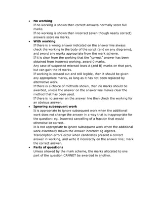  No working
If no working is shown then correct answers normally score full
marks
If no working is shown then incorrect (even though nearly correct)
answers score no marks.
 With working
If there is a wrong answer indicated on the answer line always
check the working in the body of the script (and on any diagrams),
and award any marks appropriate from the mark scheme.
If it is clear from the working that the “correct” answer has been
obtained from incorrect working, award 0 marks.
Any case of suspected misread loses A (and B) marks on that part,
but can gain the M marks.
If working is crossed out and still legible, then it should be given
any appropriate marks, as long as it has not been replaced by
alternative work.
If there is a choice of methods shown, then no marks should be
awarded, unless the answer on the answer line makes clear the
method that has been used.
If there is no answer on the answer line then check the working for
an obvious answer.
 Ignoring subsequent work
It is appropriate to ignore subsequent work when the additional
work does not change the answer in a way that is inappropriate for
the question: eg. Incorrect cancelling of a fraction that would
otherwise be correct.
It is not appropriate to ignore subsequent work when the additional
work essentially makes the answer incorrect eg algebra.
Transcription errors occur when candidates present a correct
answer in working, and write it incorrectly on the answer line; mark
the correct answer.
 Parts of questions
Unless allowed by the mark scheme, the marks allocated to one
part of the question CANNOT be awarded in another.
 