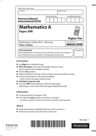 Centre Number Candidate Number
Write your name here
Surname Other names
Total Marks
Paper Reference
Turn over
P43074A
©2014 Pearson Education Ltd.
6/1/1/1/1/
*P43074A0124*
Mathematics A
Paper 3HR
Higher Tier
Wednesday 14 May 2014 – Morning
Time: 2 hours
You must have:
Ruler graduated in centimetres and millimetres, protractor, compasses,
pen, HB pencil, eraser, calculator. Tracing paper may be used.
Instructions
Use black ink or ball-point pen.
Fill in the boxes at the top of this page with your name,
centre number and candidate number.
Answer all questions.
Without sufficient working, correct answers may be awarded no marks.
Answer the questions in the spaces provided
– there may be more space than you need.
Calculators may be used.
You must NOT write anything on the formulae page.
Anything you write on the formulae page will gain NO credit.
Information
The total mark for this paper is 100.
The marks for each question are shown in brackets
– use this as a guide as to how much time to spend on each question.
Advice
Read each question carefully before you start to answer it.
Check your answers if you have time at the end.
Pearson Edexcel
International GCSE
4MA0/3HR
 