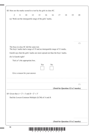 10
*P44619A01020*
12 Here are the marks scored in a test by the girls in class 8C.
2 8 10 12 15 16 16 17 18 19 20
(a) Work out the interquartile range of the girls’ marks.
.........................................
(2)
The boys in class 8C did the same test.
The boys’ marks had a range of 19 and an interquartile range of 11 marks.
Gareth says that the girls’ marks are more spread out than the boys’ marks.
(b) Is Gareth right?
Tick ( ) the appropriate box.
Yes No
Give a reason for your answer.
..................................................................................................................................................................................................................................................
..................................................................................................................................................................................................................................................
(1)
(Total for Question 12 is 3 marks)
13 Given that A 23
3 and B 22
32
find the Lowest Common Multiple (LCM) of A and B.
.........................................
(Total for Question 13 is 2 marks)
 