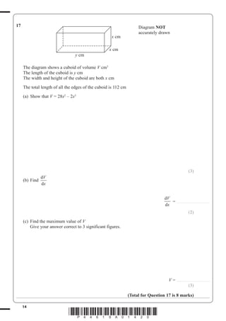14
*P44619A01420*
17 Diagram NOT
accurately drawn
x cm
x cm
y cm
The diagram shows a cuboid of volume V cm3
The length of the cuboid is y cm
The width and height of the cuboid are both x cm
The total length of all the edges of the cuboid is 112 cm
(a) Show that V 28x2
– 2x3
(3)
(b) Find
d
d
V
x
d
d
V
x
..........................................
(2)
(c) Find the maximum value of V
Give your answer correct to 3 significant figures.
V ..........................................
(3)
(Total for Question 17 is 8 marks)
 