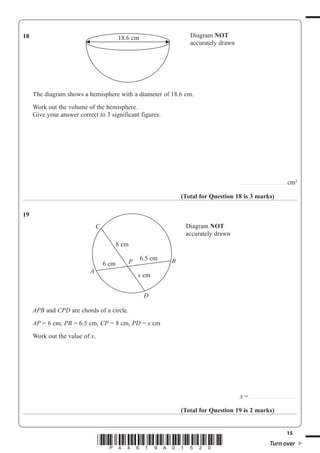 15
*P44619A01520* Turn over
18 Diagram NOT
accurately drawn
18.6 cm
The diagram shows a hemisphere with a diameter of 18.6 cm.
Work out the volume of the hemisphere.
Give your answer correct to 3 significant figures.
..........................................cm3
(Total for Question 18 is 3 marks)
19
Diagram NOT
accurately drawn
P6 cm
8 cm
D
A
B
C
6.5 cm
x cm
APB and CPD are chords of a circle.
AP 6 cm, PB 6.5 cm, CP 8 cm, PD x cm
Work out the value of x.
x ..........................................
(Total for Question 19 is 2 marks)
 