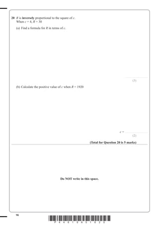 16
*P44619A01620*
20 R is inversely proportional to the square of c.
When c 4, R 30
(a) Find a formula for R in terms of c.
.........................................
(3)
(b) Calculate the positive value of c when R 1920
c .........................................
(2)
(Total for Question 20 is 5 marks)
Do NOT write in this space.
 