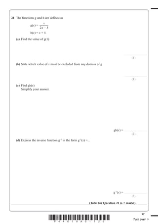 17
*P44619A01720* Turn over
21 The functions g and h are defined as
g(x)
x
x2 5−
h(x) x + 4
(a) Find the value of g(1)
.........................................
(1)
(b) State which value of x must be excluded from any domain of g
.........................................
(1)
(c) Find gh(x)
Simplify your answer.
gh(x) .........................................
(2)
(d) Express the inverse function g–1
in the form g–1
(x) ...
g–1
(x) .........................................
(3)
(Total for Question 21 is 7 marks)
 