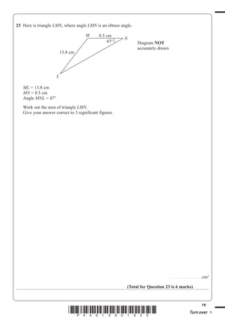 19
*P44619A01920* Turn over
23 Here is triangle LMN, where angle LMN is an obtuse angle.
ML 13.8 cm
MN 8.5 cm
Angle MNL 47°
Work out the area of triangle LMN.
Give your answer correct to 3 significant figures.
.........................................cm2
(Total for Question 23 is 6 marks)
Diagram NOT
accurately drawn
47°
13.8 cm
M
N
L
8.5 cm
 