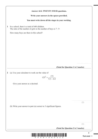 3
Turn over*P44619A0320*
Answer ALL TWENTY FOUR questions.
Write your answers in the spaces provided.
You must write down all the stages in your working.
1 In a school, there is a total of 640 children.
The ratio of the number of girls to the number of boys is 7 : 9
How many boys are there in this school?
.........................................
(Total for Question 1 is 2 marks)
2 (a) Use your calculator to work out the value of
125
173
9 3 6 8
2
+
−. .
Give your answer as a decimal.
.......................................................
(2)
(b) Write your answer to part (a) correct to 3 significant figures.
.........................................
(1)
(Total for Question 2 is 3 marks)
 