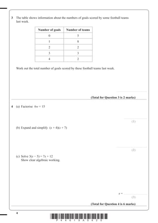 4
*P44619A0420*
3 The table shows information about the numbers of goals scored by some football teams
last week.
Number of goals Number of teams
0 5
1 8
2 2
3 3
4 2
Work out the total number of goals scored by these football teams last week.
.......................................................
(Total for Question 3 is 2 marks)
4 (a) Factorise 6w + 15
.........................................
(1)
(b) Expand and simplify (x + 4)(x + 7)
.......................................................
(2)
(c) Solve 3(x 5) 7x + 12
Show clear algebraic working.
x ..........................................
(3)
(Total for Question 4 is 6 marks)
 