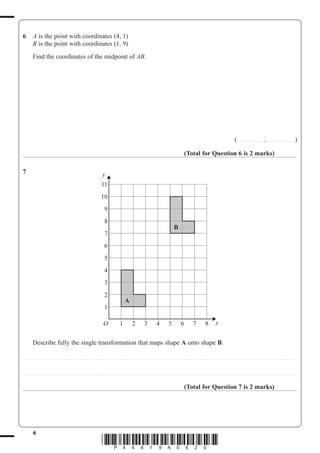 6
*P44619A0620*
6 A is the point with coordinates (4, 1)
B is the point with coordinates (1, 9)
Find the coordinates of the midpoint of AB.
(....................... , ........................)
(Total for Question 6 is 2 marks)
7
Describe fully the single transformation that maps shape A onto shape B.
..................................................................................................................................................................................................................................................
..................................................................................................................................................................................................................................................
(Total for Question 7 is 2 marks)
11
10
9
8
7
6
5
4
3
2
1
O
y
x1 2 3 4 5 6 7 8
A
B
 