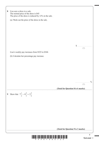 7
*P44619A0720* Turn over
8 Lisa sees a dress in a sale.
The normal price of the dress is $45
The price of the dress is reduced by 12% in the sale.
(a) Work out the price of the dress in the sale.
$ ..........................................
(3)
Lisa’s weekly pay increases from $525 to $546
(b) Calculate her percentage pay increase.
.......................................... %
(3)
(Total for Question 8 is 6 marks)
9 Show that 7 4 2
1
2
2
3
5
6
− =
(Total for Question 9 is 3 marks)
 