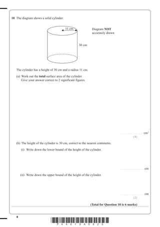 8
*P44619A0820*
10 The diagram shows a solid cylinder.
30 cm
11 cm Diagram NOT
accurately drawn
The cylinder has a height of 30 cm and a radius 11 cm.
(a) Work out the total surface area of the cylinder.
Give your answer correct to 2 significant figures.
......................................... cm2
(4)
(b) The height of the cylinder is 30 cm, correct to the nearest centimetre.
(i) Write down the lower bound of the height of the cylinder.
......................................... cm
(ii) Write down the upper bound of the height of the cylinder.
......................................... cm
(2)
(Total for Question 10 is 6 marks)
 
