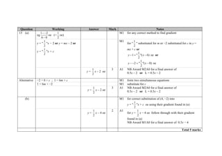 Question Working Answer Mark Notes
13 (a)
eg
1 2
6 0
 

oe (=
1
2
oe)
M1 for any correct method to find gradient
y = "
1
2
"x − 2 or y = mx – 2 or
y = "
1
2
"x + c
M1
for "
1
2
" substituted for m or −2 substituted for c in y =
mx + c or
1
1 " "( 6)
2
y x   oe or
1
2 " "( 0)
2
y x    oe
y =
1
2
x – 2 oe
3 A1 NB Award M2A0 for a final answer of
0.5x – 2 or L = 0.5x – 2
Alternative −2 = 0 + c ; 1 = 6m + c M1 form two simultaneous equations
1 = 6m + −2 M1 substitute for c
y =
1
2
x – 2 oe
3 A1 NB Award M2A0 for a final answer of
0.5x – 2 or L = 0.5x – 2
(b) M1 for correct substitution of (4, −2) into
y = "
1
2
"x + c oe using their gradient found in (a)
y =
1
2
x – 4 oe
2 A1
for y =
1
2
x − 4 oe follow through with their gradient
found in (a)
NB Award M1A0 for a final answer of 0.5x − 4
Total 5 marks
 