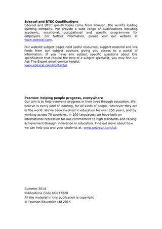 Edexcel and BTEC Qualifications
Edexcel and BTEC qualifications come from Pearson, the world’s leading
learning company. We provide a wide range of qualifications including
academic, vocational, occupational and specific programmes for
employers. For further information, please visit our website at
www.edexcel.com.
Our website subject pages hold useful resources, support material and live
feeds from our subject advisors giving you access to a portal of
information. If you have any subject specific questions about this
specification that require the help of a subject specialist, you may find our
Ask The Expert email service helpful.
www.edexcel.com/contactus
Pearson: helping people progress, everywhere
Our aim is to help everyone progress in their lives through education. We
believe in every kind of learning, for all kinds of people, wherever they are
in the world. We’ve been involved in education for over 150 years, and by
working across 70 countries, in 100 languages, we have built an
international reputation for our commitment to high standards and raising
achievement through innovation in education. Find out more about how
we can help you and your students at: www.pearson.com/uk
Summer 2014
Publications Code UG037228
All the material in this publication is copyright
© Pearson Education Ltd 2014
 