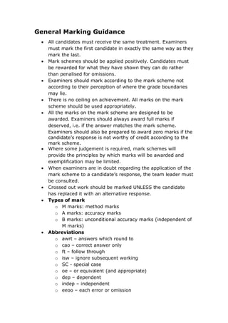 General Marking Guidance
 All candidates must receive the same treatment. Examiners
must mark the first candidate in exactly the same way as they
mark the last.
 Mark schemes should be applied positively. Candidates must
be rewarded for what they have shown they can do rather
than penalised for omissions.
 Examiners should mark according to the mark scheme not
according to their perception of where the grade boundaries
may lie.
 There is no ceiling on achievement. All marks on the mark
scheme should be used appropriately.
 All the marks on the mark scheme are designed to be
awarded. Examiners should always award full marks if
deserved, i.e. if the answer matches the mark scheme.
Examiners should also be prepared to award zero marks if the
candidate’s response is not worthy of credit according to the
mark scheme.
 Where some judgement is required, mark schemes will
provide the principles by which marks will be awarded and
exemplification may be limited.
 When examiners are in doubt regarding the application of the
mark scheme to a candidate’s response, the team leader must
be consulted.
 Crossed out work should be marked UNLESS the candidate
has replaced it with an alternative response.
 Types of mark
o M marks: method marks
o A marks: accuracy marks
o B marks: unconditional accuracy marks (independent of
M marks)
 Abbreviations
o awrt – answers which round to
o cao – correct answer only
o ft – follow through
o isw – ignore subsequent working
o SC - special case
o oe – or equivalent (and appropriate)
o dep – dependent
o indep – independent
o eeoo – each error or omission
 