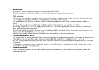  No working
If no working is shown then correct answers normally score full marks
If no working is shown then incorrect (even though nearly correct) answers score no marks.
 With working
If there is a wrong answer indicated on the answer line always check the working in the body of the script (and
on any diagrams), and award any marks appropriate from the mark scheme.
If it is clear from the working that the “correct” answer has been obtained from incorrect working, award 0
marks.
Any case of suspected misread loses A (and B) marks on that part, but can gain the M marks.
If working is crossed out and still legible, then it should be given any appropriate marks, as long as it has not
been replaced by alternative work.
If there is a choice of methods shown, then no marks should be awarded, unless the answer on the answer line
makes clear the method that has been used.
If there is no answer on the answer line then check the working for an obvious answer.
 Ignoring subsequent work
It is appropriate to ignore subsequent work when the additional work does not change the answer in a way that is
inappropriate for the question: eg. Incorrect cancelling of a fraction that would otherwise be correct.
It is not appropriate to ignore subsequent work when the additional work essentially makes the answer incorrect
eg algebra.
Transcription errors occur when candidates present a correct answer in working, and write it incorrectly on the
answer line; mark the correct answer.
 Parts of questions
Unless specifically allowed by the mark scheme, the marks allocated to one part of the question CANNOT be
awarded in another.
 