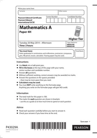 Centre Number Candidate Number
Write your name here
Surname Other names
Total Marks
Paper Reference
Turn over
P43029A
©2014 Pearson Education Ltd.
1/1/1/1/
*P43029A0120*
Mathematics A
Paper 4H
Higher Tier
Tuesday 20 May 2014 – Afternoon
Time: 2 hours
You must have:
Ruler graduated in centimetres and millimetres, protractor, compasses,
pen, HB pencil, eraser, calculator. Tracing paper may be used.
Instructions
Use black ink or ball-point pen.
Fill in the boxes at the top of this page with your name,
centre number and candidate number.
Answer all questions.
Without sufficient working, correct answers may be awarded no marks.
Answer the questions in the spaces provided
– there may be more space than you need.
Calculators may be used.
You must NOT write anything on the formulae page.
Anything you write on the formulae page will gain NO credit.
Information
The total mark for this paper is 100.
The marks for each question are shown in brackets
– use this as a guide as to how much time to spend on each question.
Advice
Read each question carefully before you start to answer it.
Check your answers if you have time at the end.
4MA0/4H
KMA0/4H
Pearson Edexcel Certificate
Pearson Edexcel
International GCSE
 
