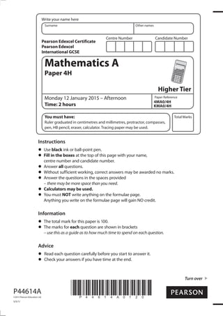 Centre Number Candidate Number
Write your name here
Surname Other names
Total Marks
Paper Reference
Turn over
P44614A
©2015 Pearson Education Ltd.
5/5/1/
*P44614A0120*
Mathematics A
Paper 4H
Higher Tier
Monday 12 January 2015 – Afternoon
Time: 2 hours
4MA0/4H
KMA0/4H
You must have:
Ruler graduated in centimetres and millimetres, protractor, compasses,
pen, HB pencil, eraser, calculator. Tracing paper may be used.
Instructions
Use black ink or ball-point pen.
Fill in the boxes at the top of this page with your name,
centre number and candidate number.
Answer all questions.
Without sufficient working, correct answers may be awarded no marks.
Answer the questions in the spaces provided
– there may be more space than you need.
Calculators may be used.
You must NOT write anything on the formulae page.
Anything you write on the formulae page will gain NO credit.
Information
The total mark for this paper is 100.
The marks for each question are shown in brackets
– use this as a guide as to how much time to spend on each question.
Advice
Read each question carefully before you start to answer it.
Check your answers if you have time at the end.
Pearson Edexcel Certificate
Pearson Edexcel
International GCSE
 