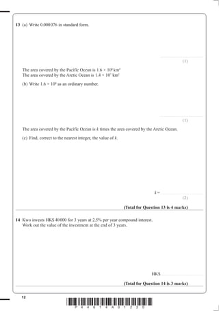 12
*P44614A01220*
13 (a) Write 0.000076 in standard form.
........................................................
(1)
The area covered by the Pacific Ocean is 1.6 × 108
km2
The area covered by the Arctic Ocean is 1.4 × 107
km2
(b) Write 1.6 × 108
as an ordinary number.
........................................................
(1)
The area covered by the Pacific Ocean is k times the area covered by the Arctic Ocean.
(c) Find, correct to the nearest integer, the value of k.
k=........................................................
(2)
(Total for Question 13 is 4 marks)
14 Kwo invests HK$ 40000 for 3 years at 2.5% per year compound interest.
Work out the value of the investment at the end of 3 years.
HK$........................................................
(Total for Question 14 is 3 marks)
 