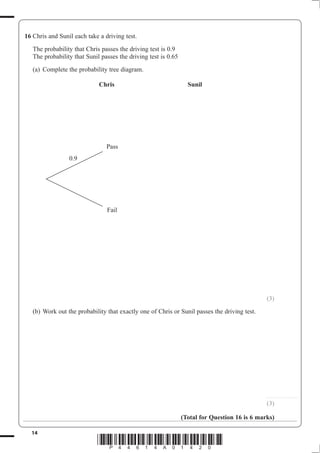 14
*P44614A01420*
16 Chris and Sunil each take a driving test.
The probability that Chris passes the driving test is 0.9
The probability that Sunil passes the driving test is 0.65
(a) Complete the probability tree diagram.
Chris Sunil
(3)
(b) Work out the probability that exactly one of Chris or Sunil passes the driving test.
............................
(3)
(Total for Question 16 is 6 marks)
Pass
Fail
0.9
 