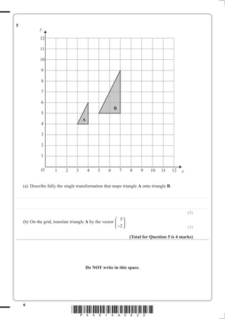 6
*P44614A0620*
5
(a) Describe fully the single transformation that maps triangle A onto triangle B.
..................................................................................................................................................................................................................................................
..................................................................................................................................................................................................................................................
(3)
(b) On the grid, translate triangle A by the vector
5
2−
⎛
⎝
⎜
⎞
⎠
⎟
(1)
(Total for Question 5 is 4 marks)
Do NOT write in this space.
12
11
10
9
8
7
6
5
4
3
2
1
O 1 2 3 4 5 6 7 8 9 10 11 12 x
y
B
A
 