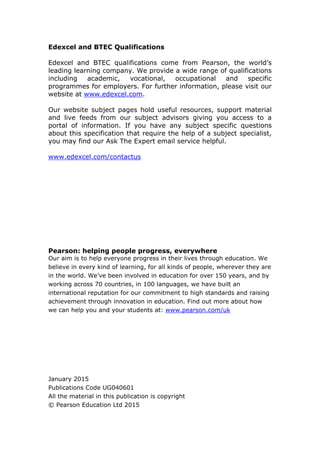 Edexcel and BTEC Qualifications
Edexcel and BTEC qualifications come from Pearson, the world’s
leading learning company. We provide a wide range of qualifications
including academic, vocational, occupational and specific
programmes for employers. For further information, please visit our
website at www.edexcel.com.
Our website subject pages hold useful resources, support material
and live feeds from our subject advisors giving you access to a
portal of information. If you have any subject specific questions
about this specification that require the help of a subject specialist,
you may find our Ask The Expert email service helpful.
www.edexcel.com/contactus
Pearson: helping people progress, everywhere
Our aim is to help everyone progress in their lives through education. We
believe in every kind of learning, for all kinds of people, wherever they are
in the world. We’ve been involved in education for over 150 years, and by
working across 70 countries, in 100 languages, we have built an
international reputation for our commitment to high standards and raising
achievement through innovation in education. Find out more about how
we can help you and your students at: www.pearson.com/uk
January 2015
Publications Code UG040601
All the material in this publication is copyright
© Pearson Education Ltd 2015
 